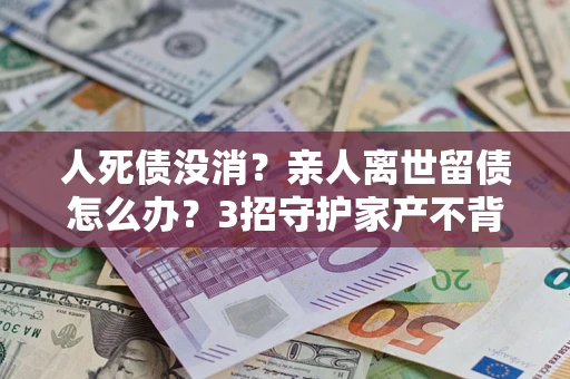 北京人死债没消？亲人离世留债怎么办？3招守护家产不背锅