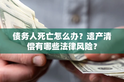 北京债务人死亡怎么办？遗产清偿有哪些法律风险？