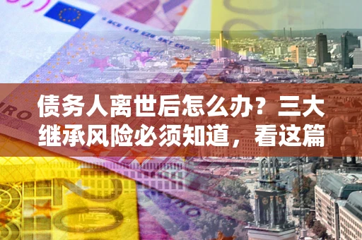 北京债务人离世后怎么办？三大继承风险必须知道，看这篇就够了