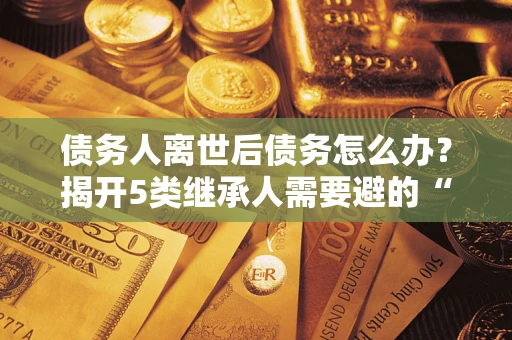 北京债务人离世后债务怎么办？揭开5类继承人需要避的“坑”