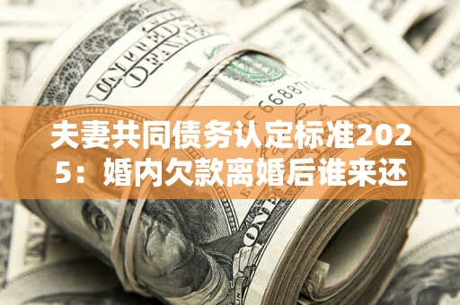 北京夫妻共同债务认定标准2025：婚内欠款离婚后谁来还？