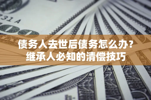 北京债务人去世后债务怎么办？继承人必知的清偿技巧