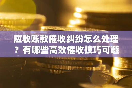 北京应收账款催收纠纷怎么处理？有哪些高效催收技巧可避免坏账？
